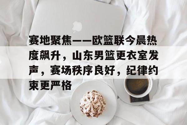 模拟器试玩-赛地聚焦——欧篮联今晨热度飙升，山东男篮更衣室发声，赛场秩序良好，纪律约束更严格的简单介绍