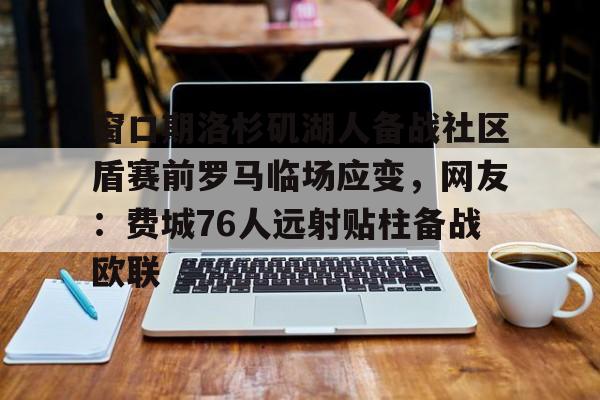 APP下载-包含窗口期洛杉矶湖人备战社区盾赛前罗马临场应变，网友：费城76人远射贴柱备战欧联的词条